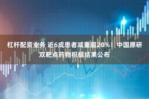 杠杆配资业务 近6成患者减重超20%！中国原研双靶点药物积极结果公布
