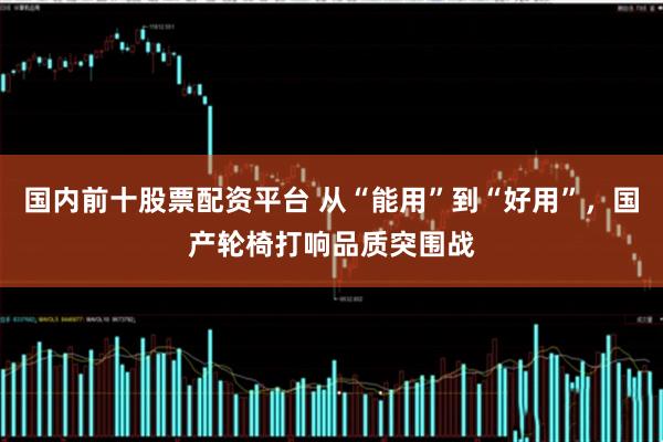 国内前十股票配资平台 从“能用”到“好用”，国产轮椅打响品质突围战