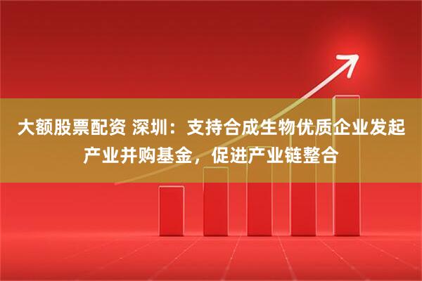 大额股票配资 深圳：支持合成生物优质企业发起产业并购基金，促进产业链整合