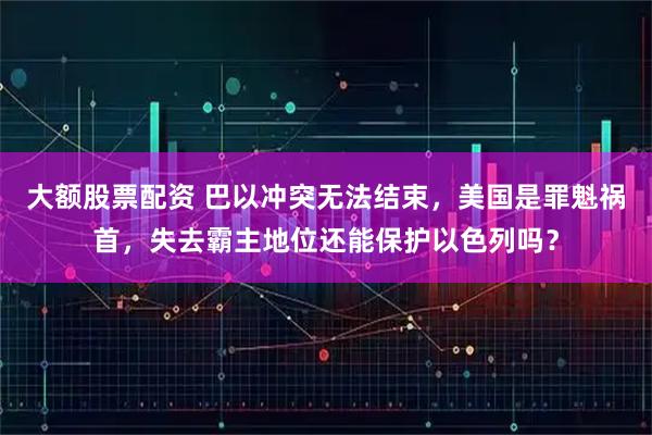 大额股票配资 巴以冲突无法结束，美国是罪魁祸首，失去霸主地位还能保护以色列吗？