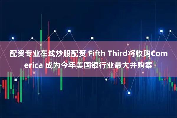 配资专业在线炒股配资 Fifth Third将收购Comerica 成为今年美国银行业最大并购案