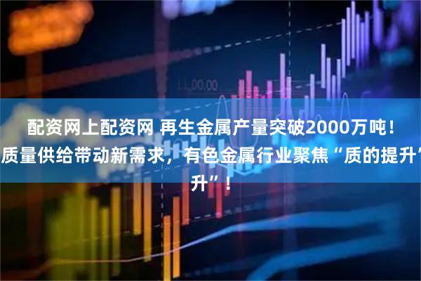 配资网上配资网 再生金属产量突破2000万吨！高质量供给带动新需求，有色金属行业聚焦“质的提升”！