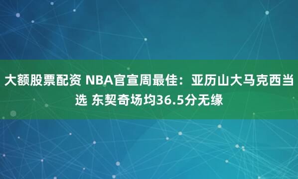 大额股票配资 NBA官宣周最佳：亚历山大马克西当选 东契奇场均36.5分无缘