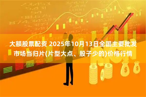 大额股票配资 2025年10月13日全国主要批发市场当归片(片型大点、股子少的)价格行情