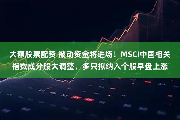 大额股票配资 被动资金将进场！MSCI中国相关指数成分股大调整，多只拟纳入个股早盘上涨