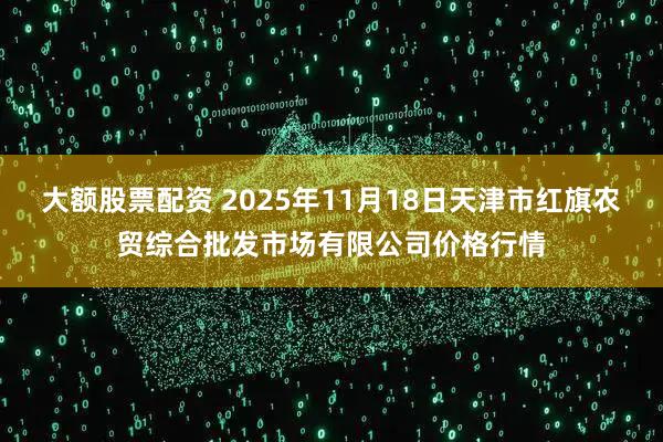 大额股票配资 2025年11月18日天津市红旗农贸综合批发市场有限公司价格行情
