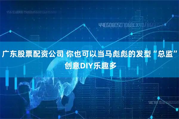 广东股票配资公司 你也可以当马彪彪的发型“总监” 创意DIY乐趣多