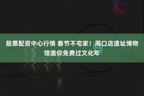 股票配资中心行情 春节不宅家！周口店遗址博物馆邀你免费过文化年