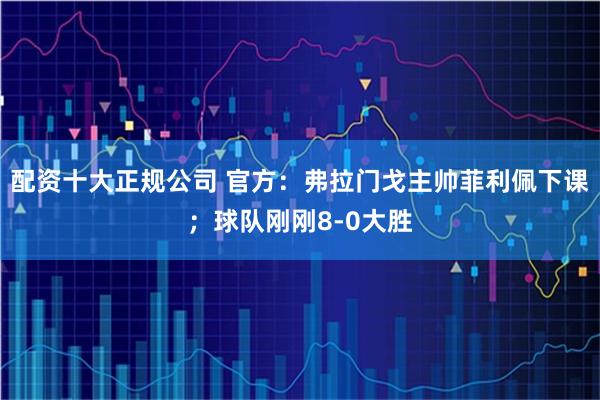 配资十大正规公司 官方：弗拉门戈主帅菲利佩下课；球队刚刚8-0大胜
