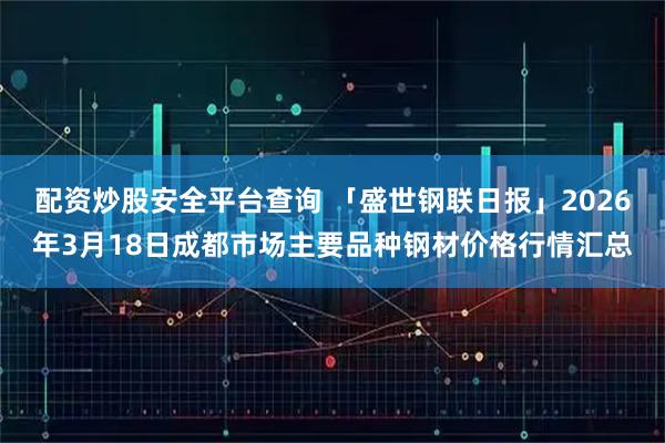 配资炒股安全平台查询 「盛世钢联日报」2026年3月18日成都市场主要品种钢材价格行情汇总